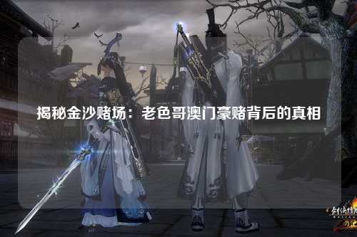 揭秘金沙赌场：老色哥澳门豪赌背后的真相