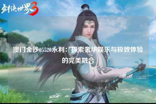 澳门金沙05520永利：探索奢华娱乐与极致体验的完美融合