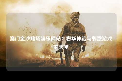 澳门金沙赌场娱乐网站：奢华体验与刺激游戏的天堂