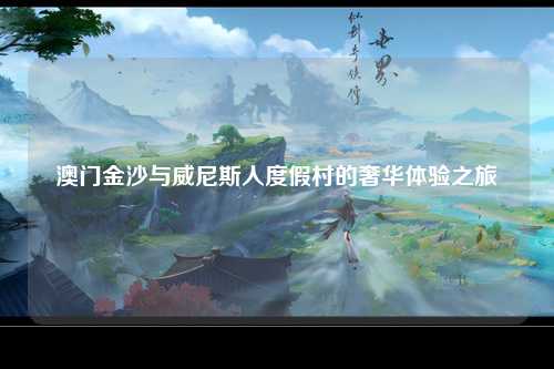 澳门金沙与威尼斯人度假村的奢华体验之旅