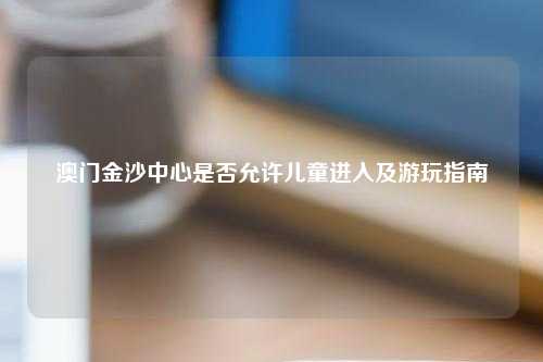 澳门金沙中心是否允许儿童进入及游玩指南