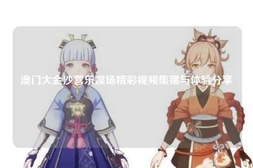 澳门大金沙营乐娱场精彩视频集锦与体验分享