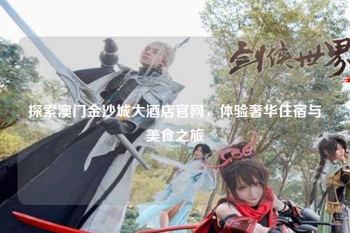 探索澳门金沙城大酒店官网，体验奢华住宿与美食之旅