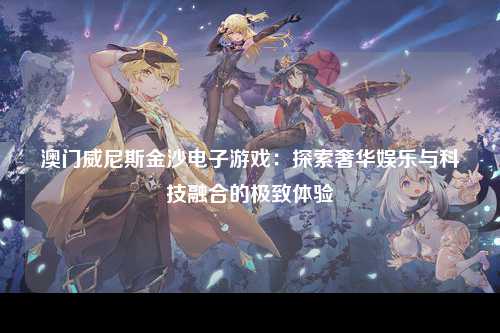 澳门威尼斯金沙电子游戏：探索奢华娱乐与科技融合的极致体验
