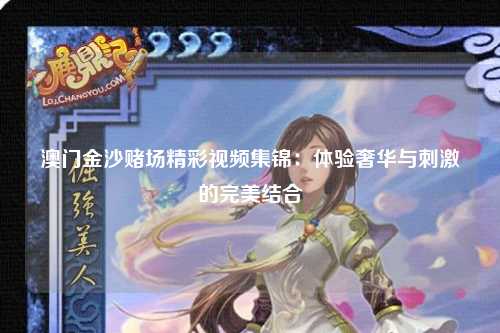 澳门金沙赌场精彩视频集锦：体验奢华与刺激的完美结合
