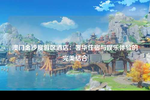 澳门金沙度假区酒店：奢华住宿与娱乐体验的完美结合