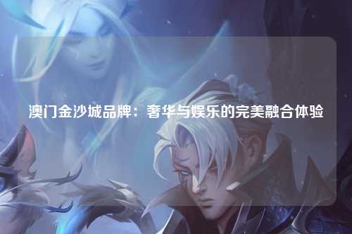 澳门金沙城品牌：奢华与娱乐的完美融合体验