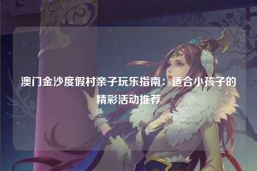 澳门金沙度假村亲子玩乐指南：适合小孩子的精彩活动推荐
