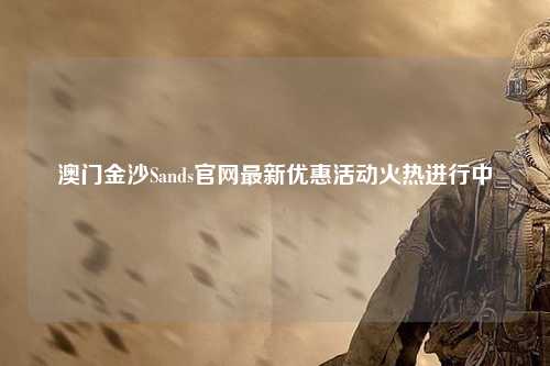澳门金沙Sands官网最新优惠活动火热进行中
