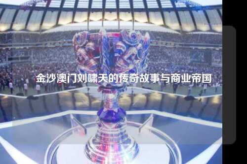 金沙澳门刘啸天的传奇故事与商业帝国
