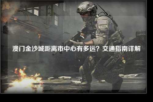 澳门金沙城距离市中心有多远？交通指南详解