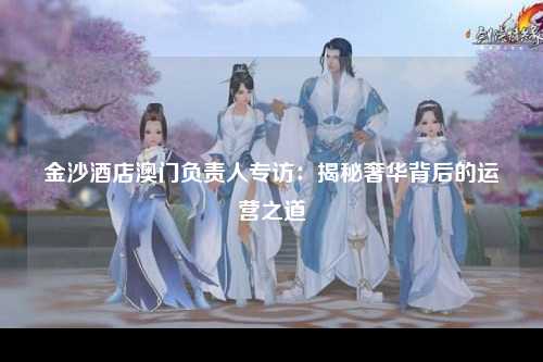 金沙酒店澳门负责人专访：揭秘奢华背后的运营之道