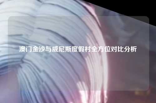 澳门金沙与威尼斯度假村全方位对比分析