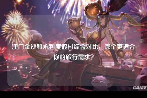 澳门金沙和永利度假村综合对比，哪个更适合你的旅行需求？