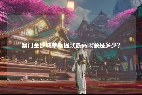澳门金沙城单笔提款最高限额是多少？