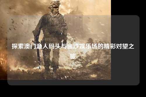 探索澳门渔人码头与金沙娱乐场的精彩对望之旅