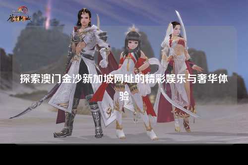 探索澳门金沙新加坡网址的精彩娱乐与奢华体验