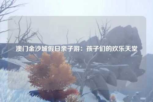 澳门金沙城假日亲子游：孩子们的欢乐天堂