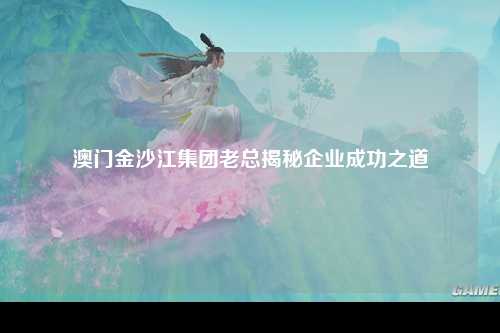 澳门金沙江集团老总揭秘企业成功之道