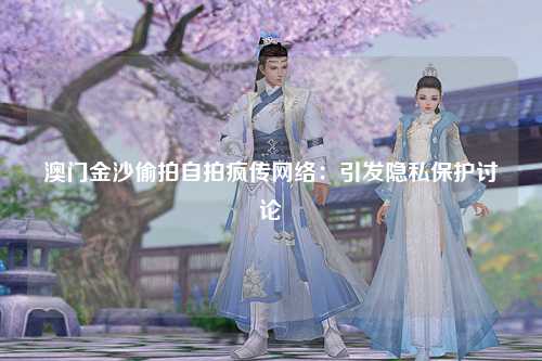 澳门金沙偷拍自拍疯传网络：引发隐私保护讨论