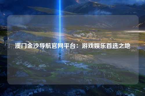 澳门金沙导航官网平台：游戏娱乐首选之地