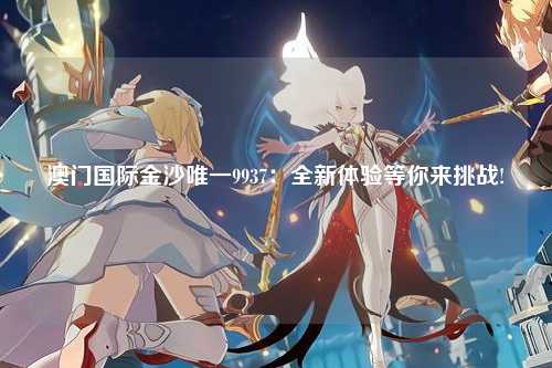 澳门国际金沙唯一9937：全新体验等你来挑战!