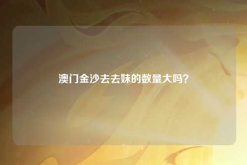 澳门金沙去去妹的数量大吗？