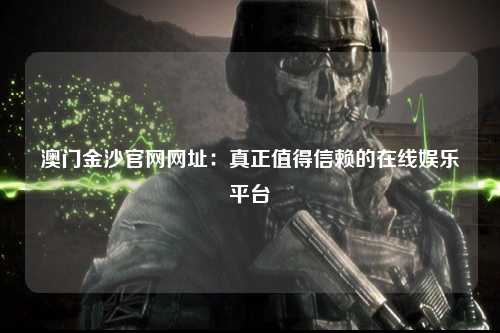 澳门金沙官网网址：真正值得信赖的在线娱乐平台