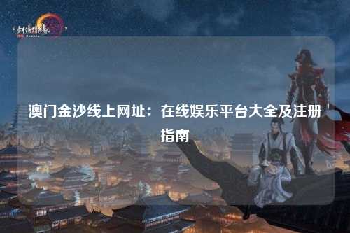 澳门金沙线上网址：在线娱乐平台大全及注册指南