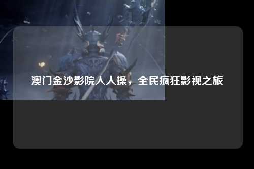 澳门金沙影院人人操，全民疯狂影视之旅